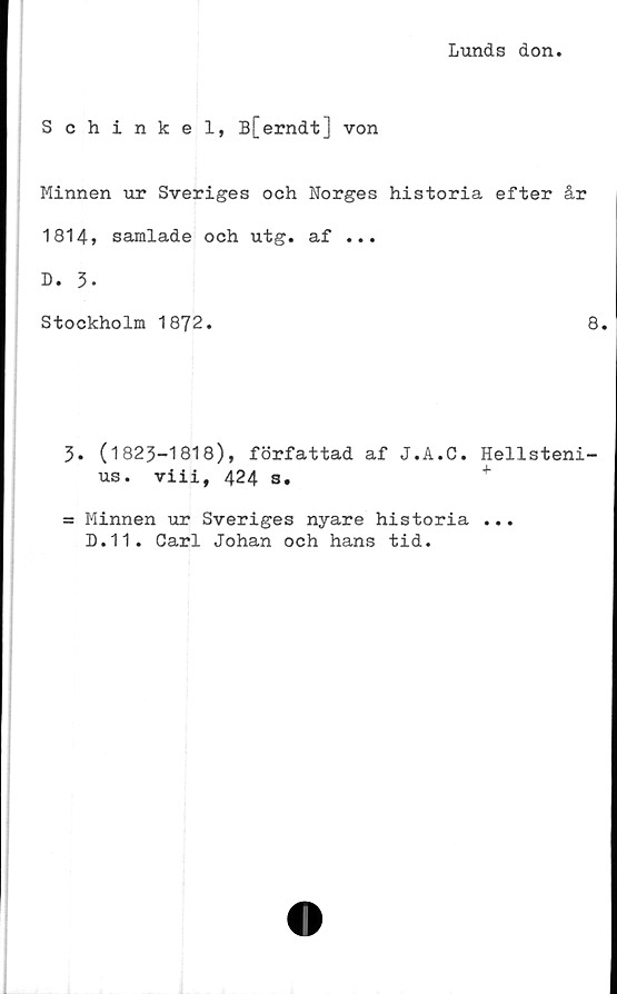  ﻿Lunds don
Schinkel, B[erndt] von
Minnen ur Sveriges och Norges historia efter år
1814» samlade och utg. af ...
D. 3-
Stockholm 1872.	8.
3. (1823-1818), författad af J.A.C. Hellsteni-
us. viii, 424 s.
= Minnen ur Sveriges nyare historia ...
D.11. Carl Johan och hans tid.